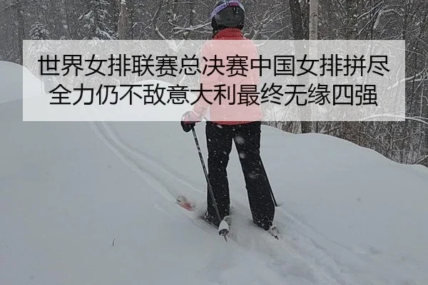 世界女排联赛总决赛中国女排拼尽全力仍不敌意大利最终无缘四强