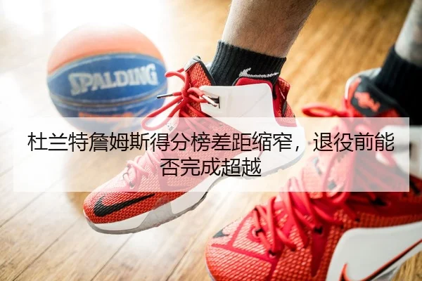 杜兰特詹姆斯得分榜差距缩窄，退役前能否完成超越