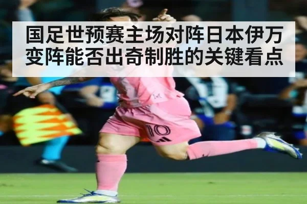 国足世预赛主场对阵日本伊万变阵能否出奇制胜的关键看点
