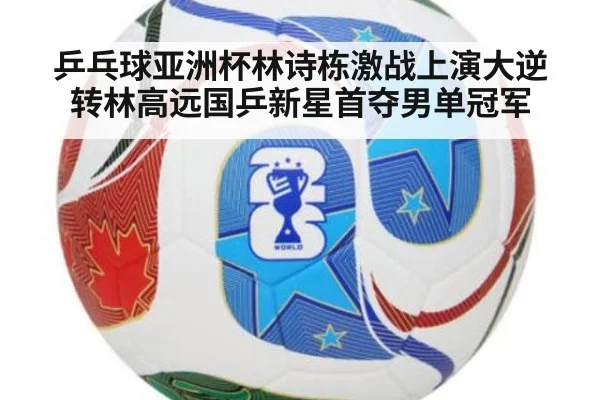 乒乓球亚洲杯林诗栋激战上演大逆转林高远国乒新星首夺男单冠军